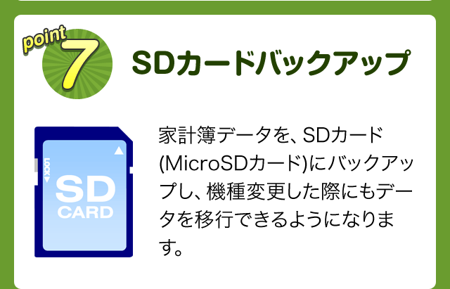 point7 SDカードバックアップ　家計簿データを、SDカード(MicroSDカード)にバックアップし、機種変更した際にもデータを移行できるようになります。